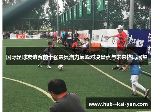 国际足球友谊赛前十强最具潜力巅峰对决盘点与未来格局展望