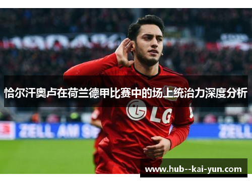 恰尔汗奥卢在荷兰德甲比赛中的场上统治力深度分析