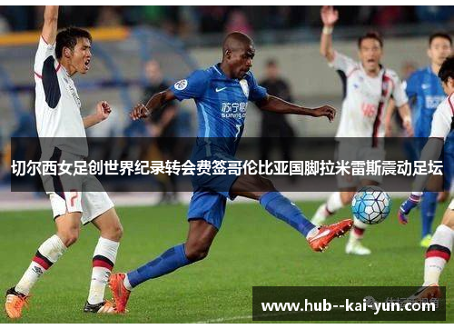 切尔西女足创世界纪录转会费签哥伦比亚国脚拉米雷斯震动足坛 切尔西女足创世界纪录转会费签哥伦比亚国脚拉米雷斯震动足坛