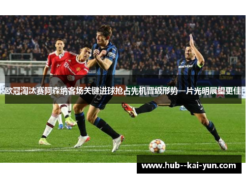 欧冠淘汰赛阿森纳客场关键进球抢占先机晋级形势一片光明展望更佳
